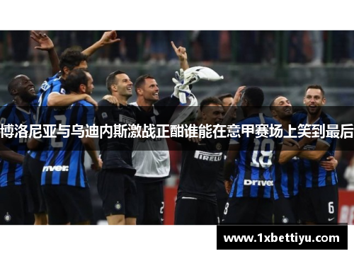 博洛尼亚与乌迪内斯激战正酣谁能在意甲赛场上笑到最后